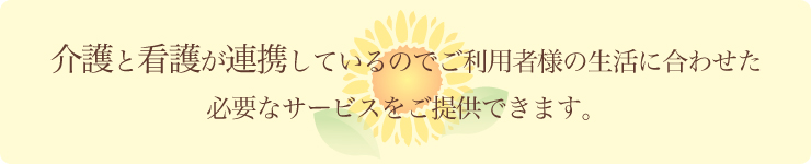 介護と看護が連携しているのでご利用者様の生活に合わせた 必要なサービスをご提供できます。